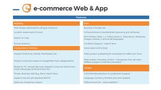 e-commerce Web & Appe
Features
Mobility B2A
Web design optimized for all type of devices Business & Private ads
Location aware search & post Comprehensive & standardized taxonomy and attributes
Search on map
Rich Product Data (~ 2 million product . Description, Attributes,
Images, reviews, in almost all languages)
Sort by distance Condition Support - Used & New
Horizontal & Vertical Automated online shop
Product & Services, Vehicle, Real Estate, Job Mass product publishing for businesses (5 million per hour)
Product & Services based on Google Merchant categorization
Mass-import of quality content – Companies from all main
Affiliate program could be connected
Ready for 10+ veticals (Services, Apparel, Consumer Electronics,
Food & Beverage, Entertainment etc)
Global
Private, Business, Sell, Buy, Rent, Used & New Full Internationalization & Localization Support
Support new EU job standard (ESCO) Language, Currency, formats and units Support
Qalixa as comparison engine Different Domain – Same platform
 
