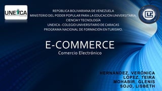 E-COMMERCE
Comercio Electrónico
HERNÁNDEZ, VERÓNICA
LÓPEZ, TEIRA
MOHABIR, GLENIS
SOJO, LISBETH
REPÚBLICA BOLIVARIANA DEVENEZUELA
MINISTERIO DEL PODER POPULAR PARA LA EDUCACIÓN UNIVERSITARIA,
CIENCIAYTECNOLOGÍA
UNEXCA - COLEGIO UNIVERSITARIO DE CARACAS
PROGRAMA NACIONAL DE FORMACIÓN ENTURISMO.
 