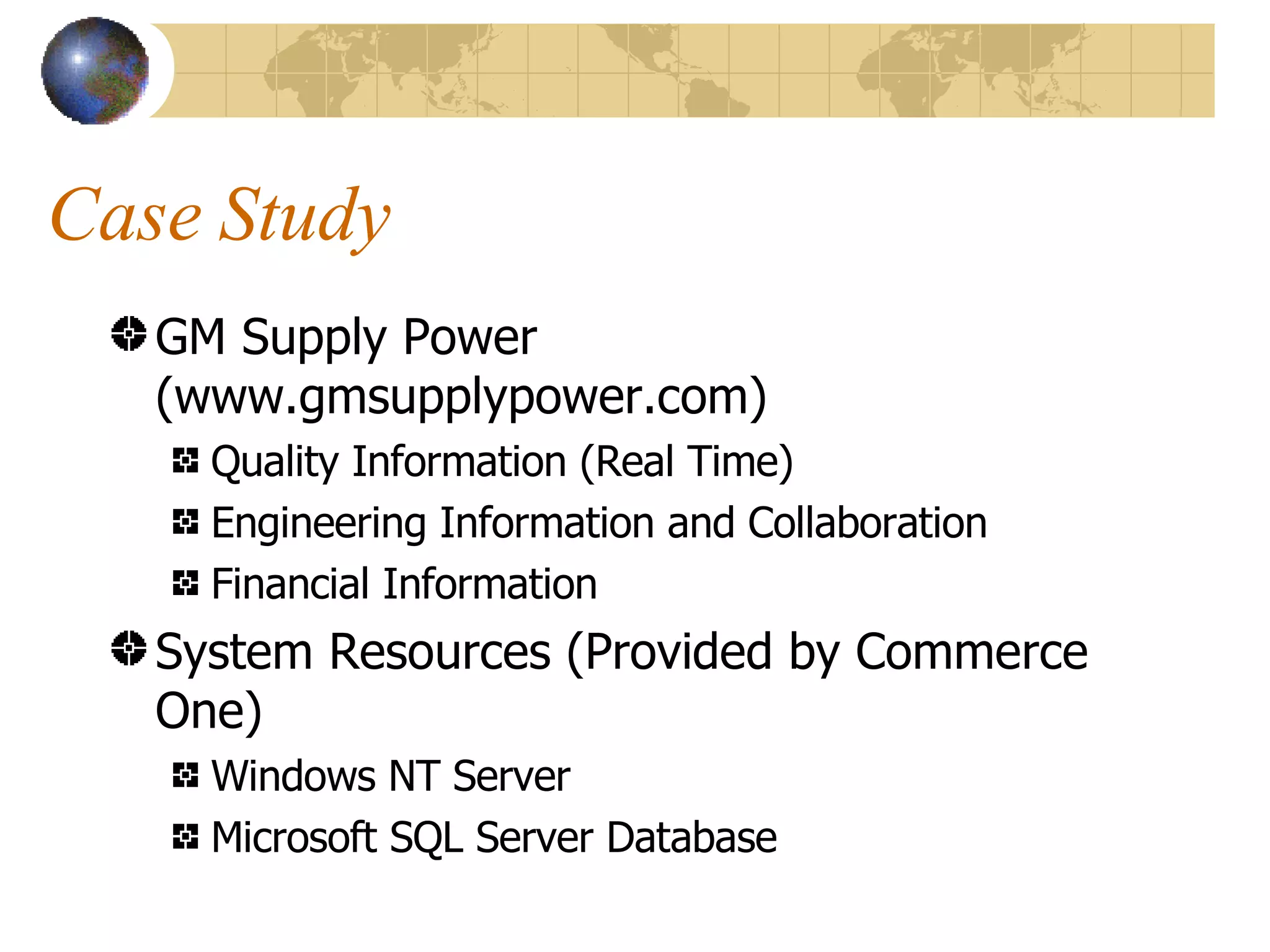 Case Study GM Supply Power (www.gmsupplypower.com) Quality Information (Real Time) Engineering Information and Collaboration Financial Information System Resources (Provided by Commerce One) Windows NT Server Microsoft SQL Server Database 