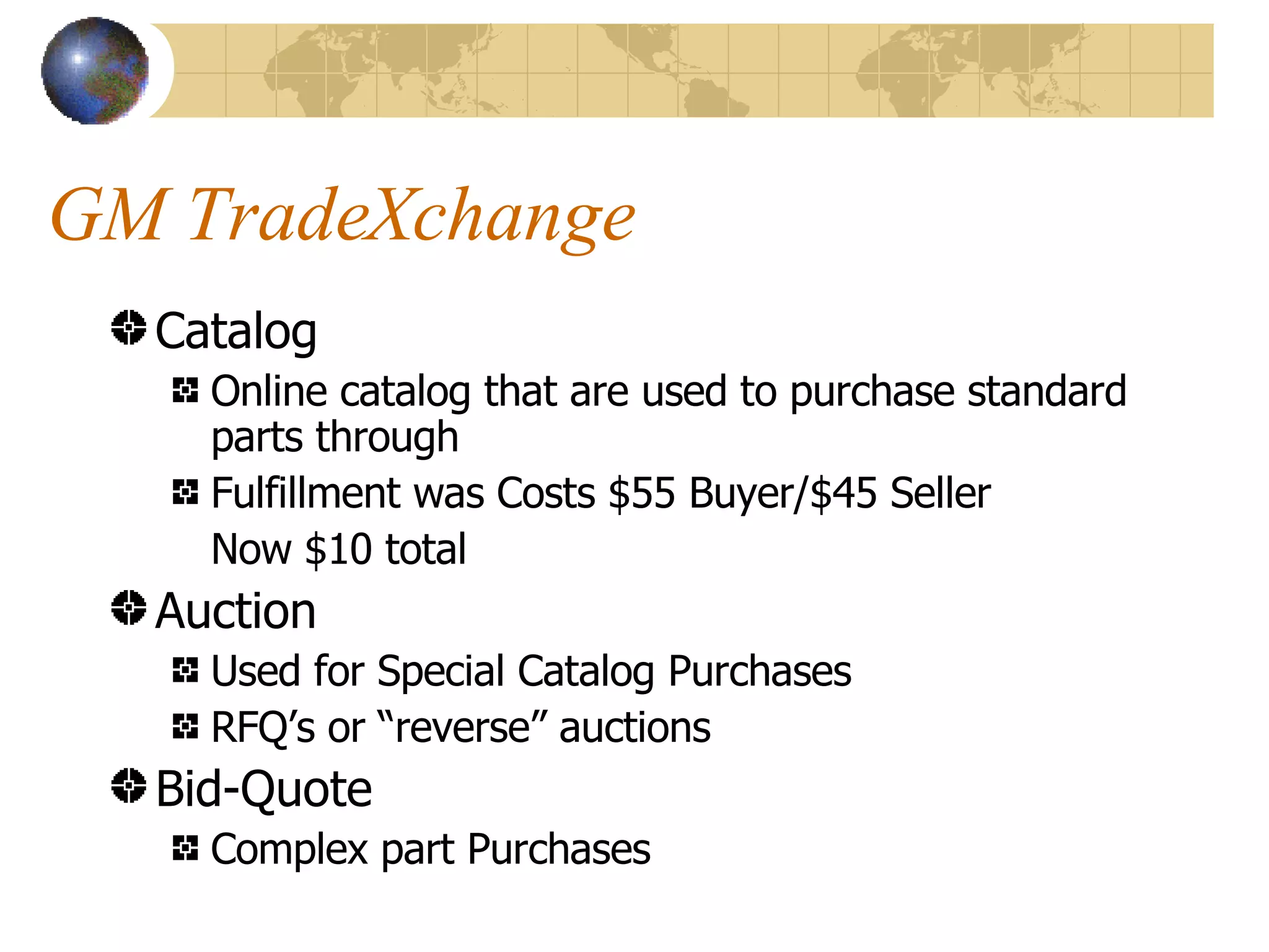 GM TradeXchange Catalog Online catalog that are used to purchase standard parts through Fulfillment was Costs $55 Buyer/$45 Seller Now $10 total Auction Used for Special Catalog Purchases RFQ’s or “reverse” auctions Bid-Quote Complex part Purchases 