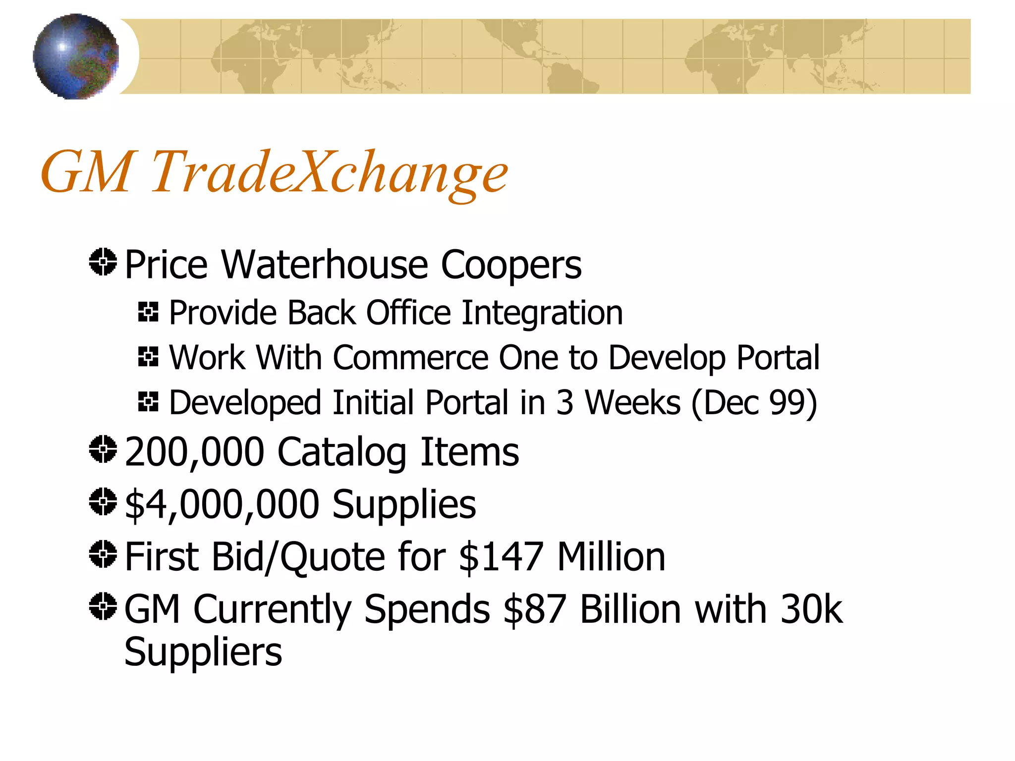 GM TradeXchange Price Waterhouse Coopers  Provide Back Office Integration Work With Commerce One to Develop Portal Developed Initial Portal in 3 Weeks (Dec 99) 200,000 Catalog Items $4,000,000 Supplies First Bid/Quote for $147 Million GM Currently Spends $87 Billion with 30k Suppliers 