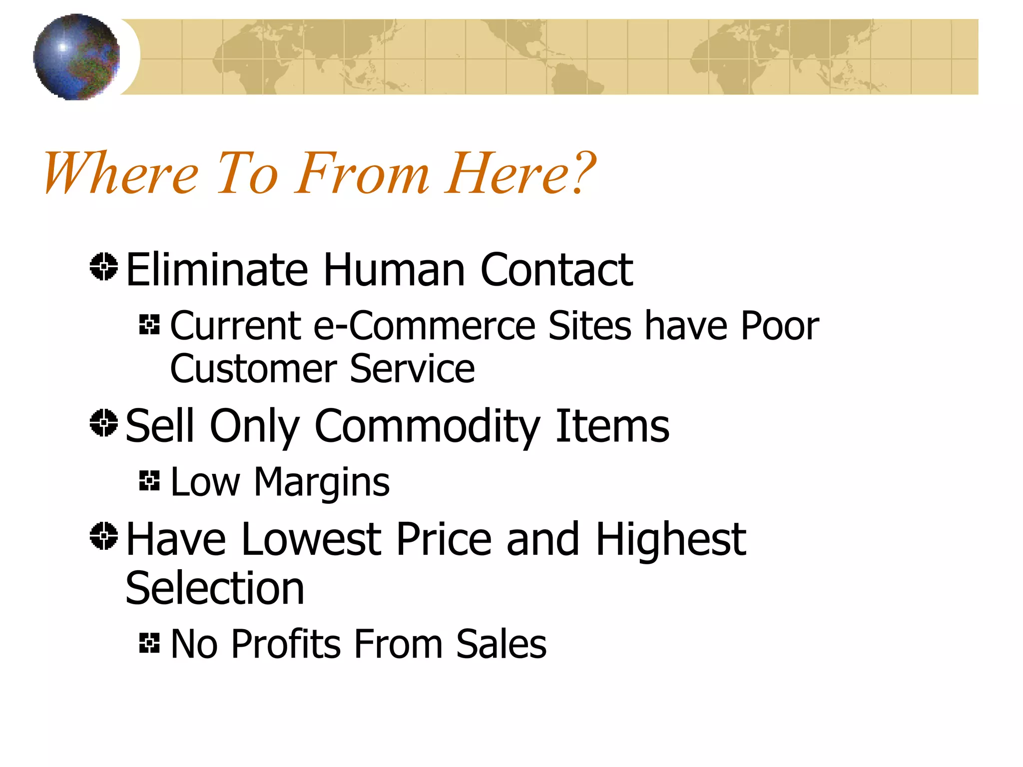 Where To From Here? Eliminate Human Contact Current e-Commerce Sites have Poor Customer Service Sell Only Commodity Items Low Margins Have Lowest Price and Highest Selection No Profits From Sales 