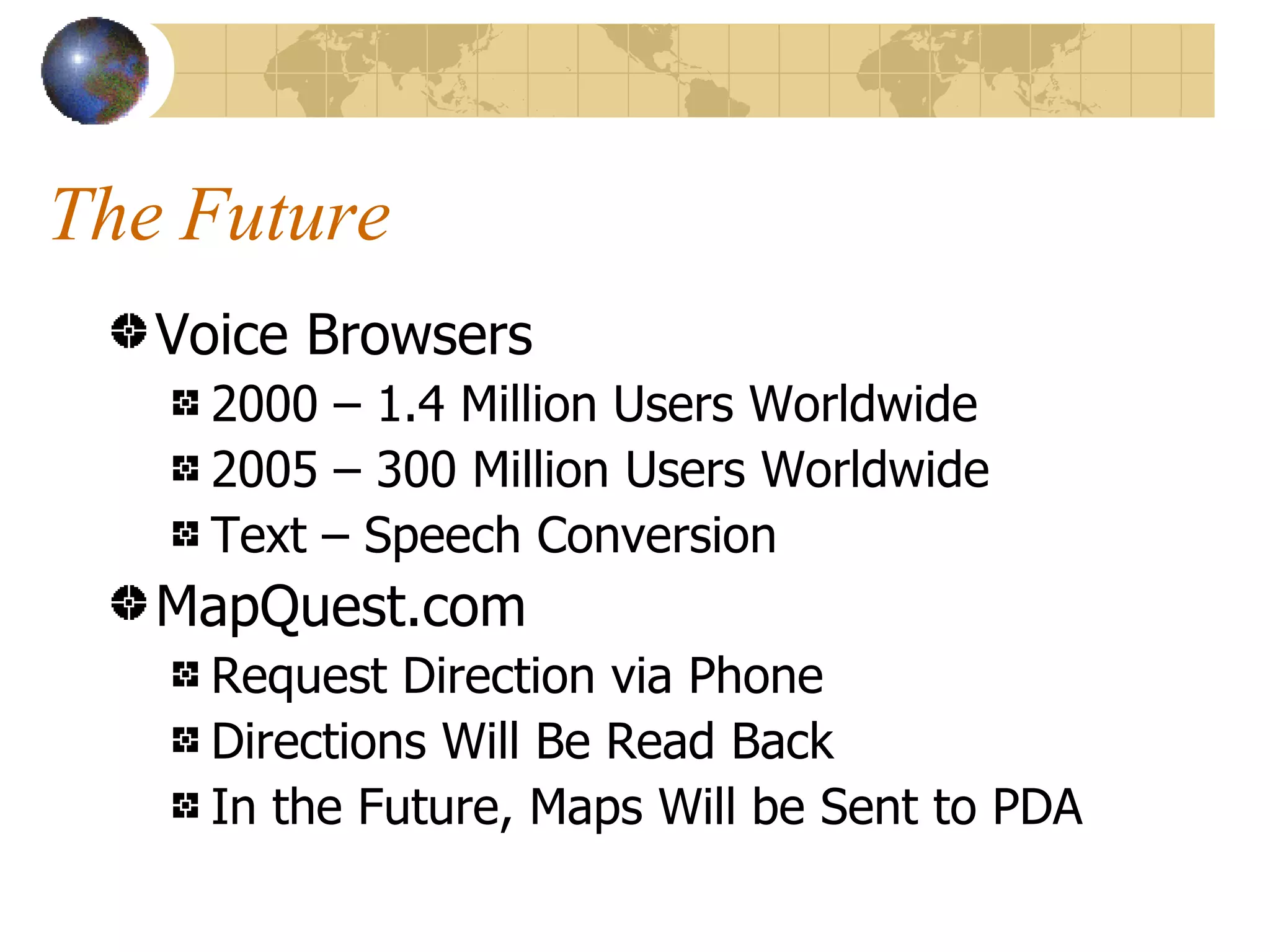 The Future Voice Browsers 2000 – 1.4 Million Users Worldwide 2005 – 300 Million Users Worldwide Text – Speech Conversion MapQuest.com Request Direction via Phone Directions Will Be Read Back In the Future, Maps Will be Sent to PDA 