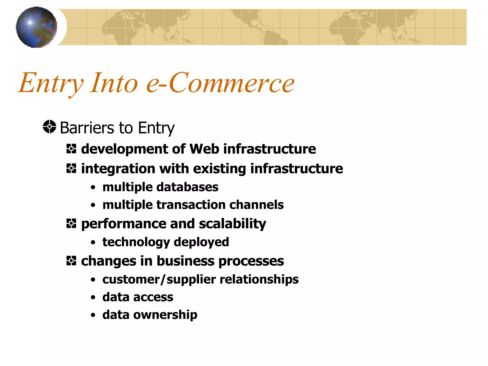 Entry Into e-Commerce Barriers to Entry development of Web infrastructure integration with existing infrastructure multiple databases multiple transaction channels performance and scalability technology deployed changes in business processes customer/supplier relationships data access  data ownership 