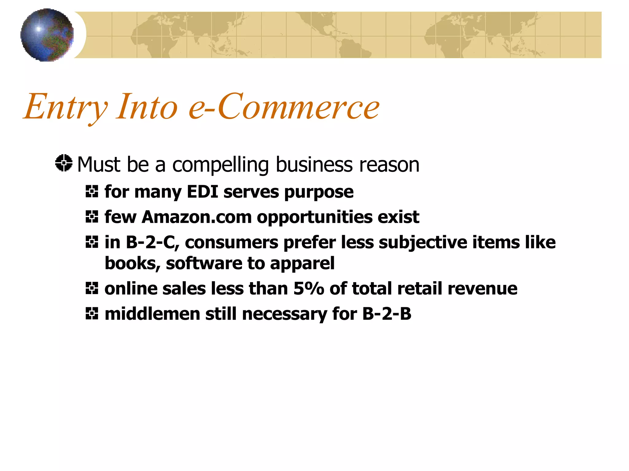 Entry Into e-Commerce Must be a compelling business reason for many EDI serves purpose few Amazon.com opportunities exist in B-2-C, consumers prefer less subjective items like books, software to apparel online sales less than 5% of total retail revenue middlemen still necessary for B-2-B 