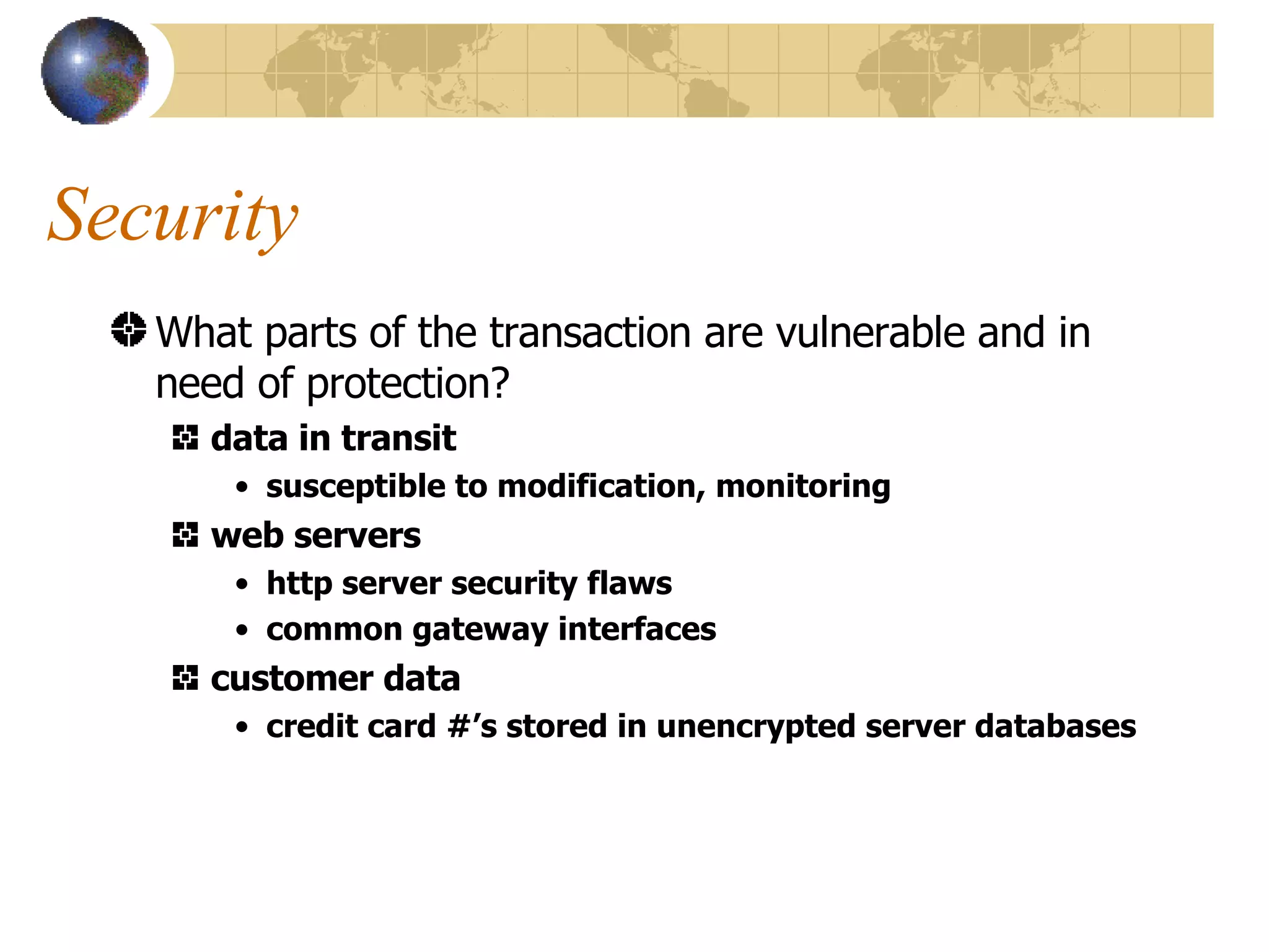 Security What parts of the transaction are vulnerable and in need of protection? data in transit susceptible to modification, monitoring web servers http server security flaws common gateway interfaces customer data credit card #’s stored in unencrypted server databases 