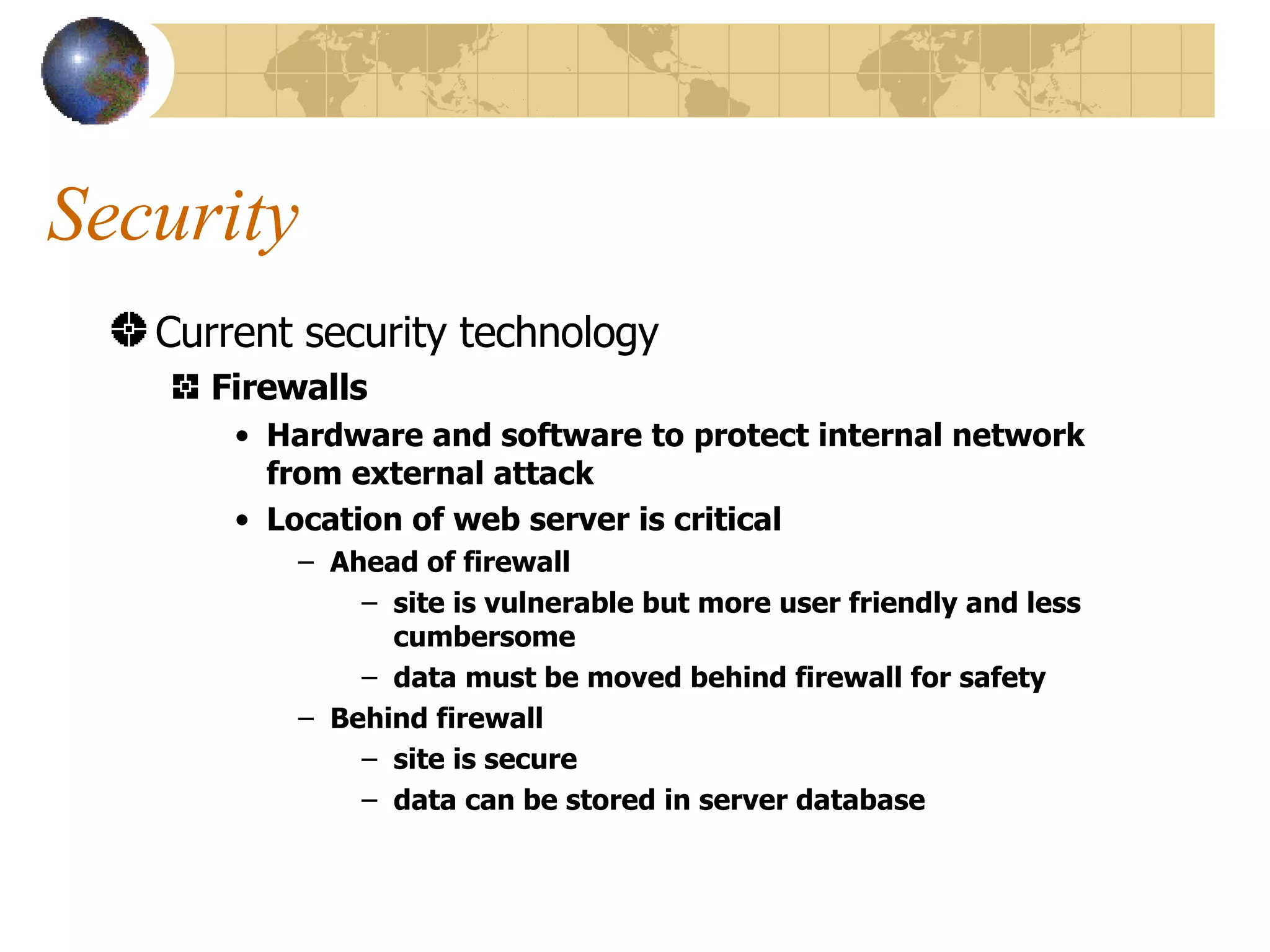Security Current security technology Firewalls Hardware and software to protect internal network from external attack Location of web server is critical Ahead of firewall site is vulnerable but more user friendly and less cumbersome data must be moved behind firewall for safety Behind firewall site is secure data can be stored in server database 