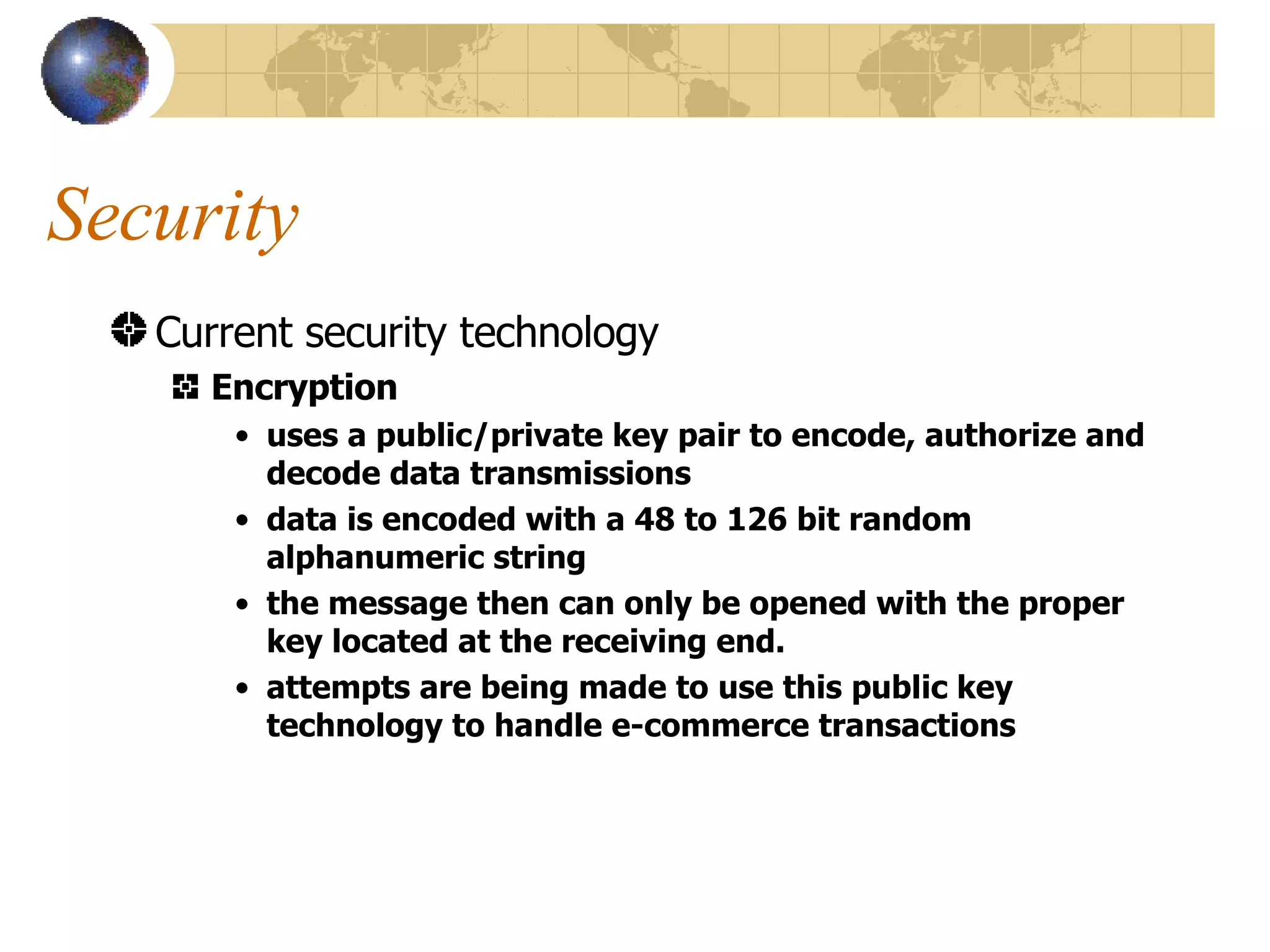Security Current security technology Encryption uses a public/private key pair to encode, authorize and decode data transmissions data is encoded with a 48 to 126 bit random alphanumeric string the message then can only be opened with the proper key located at the receiving end. attempts are being made to use this public key technology to handle e-commerce transactions 