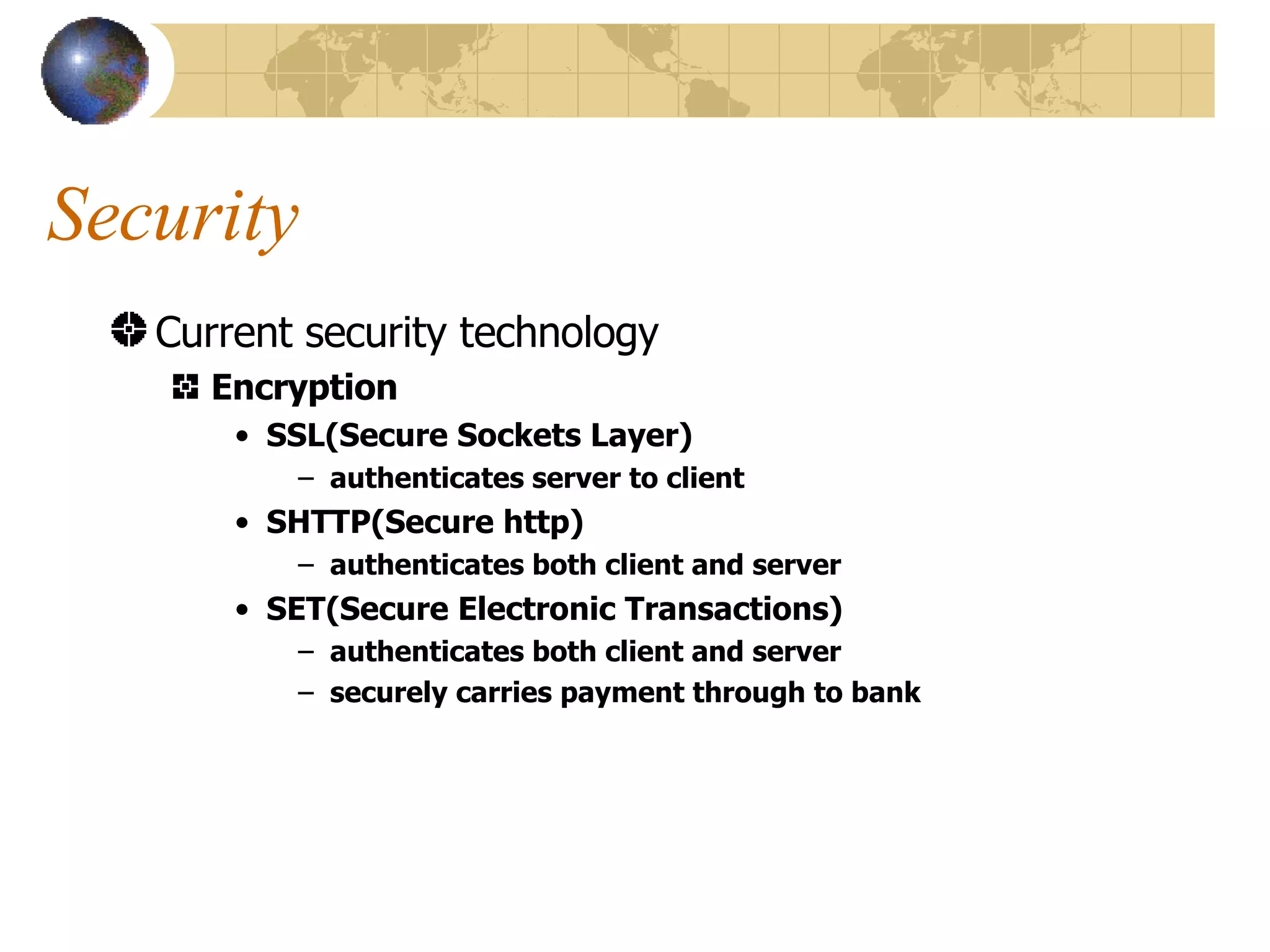 Security Current security technology Encryption SSL(Secure Sockets Layer)  authenticates server to client SHTTP(Secure http) authenticates both client and server SET(Secure Electronic Transactions) authenticates both client and server securely carries payment through to bank 