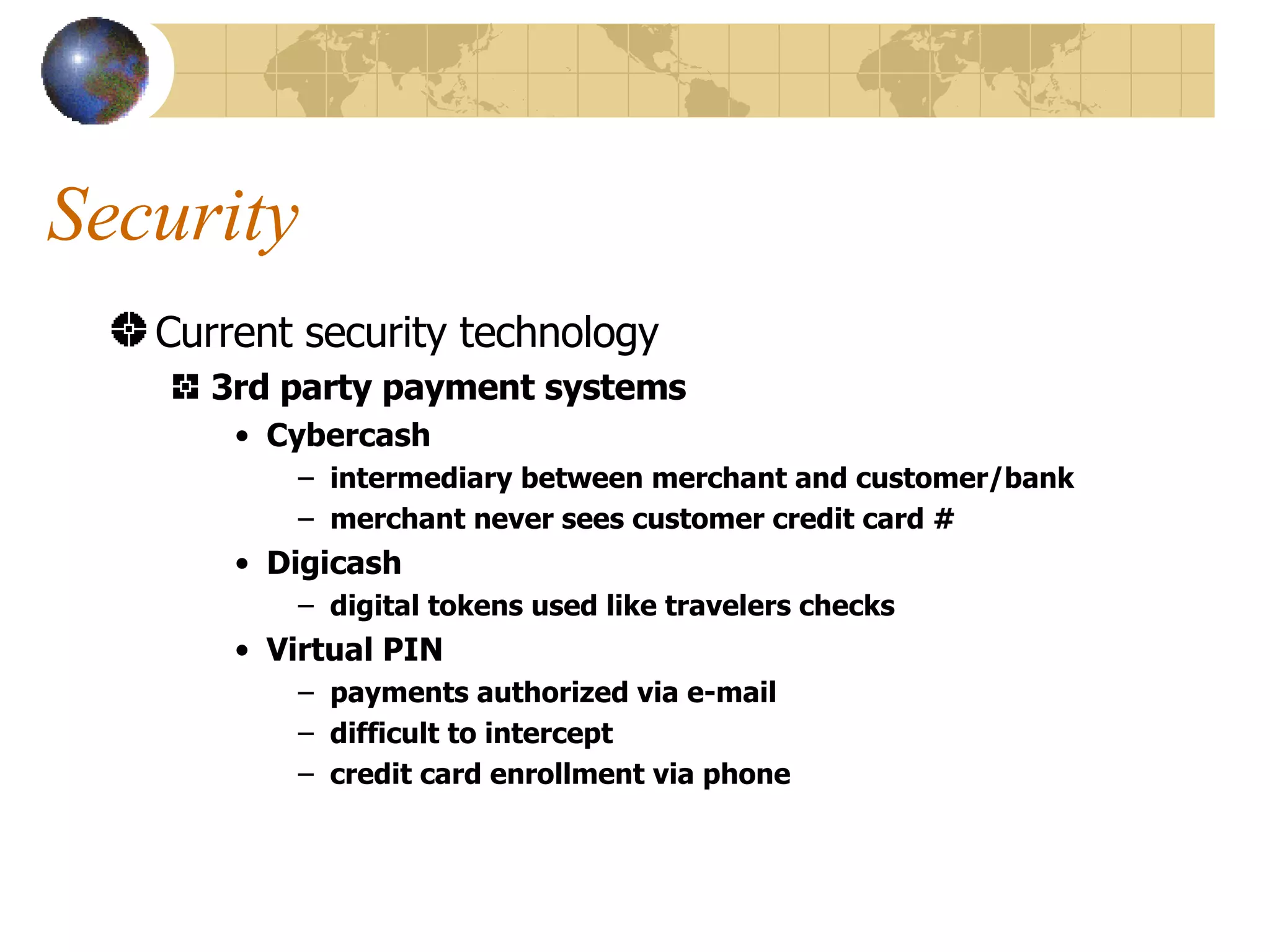 Security Current security technology 3rd party payment systems Cybercash intermediary between merchant and customer/bank merchant never sees customer credit card # Digicash digital tokens used like travelers checks Virtual PIN payments authorized via e-mail  difficult to intercept credit card enrollment via phone 