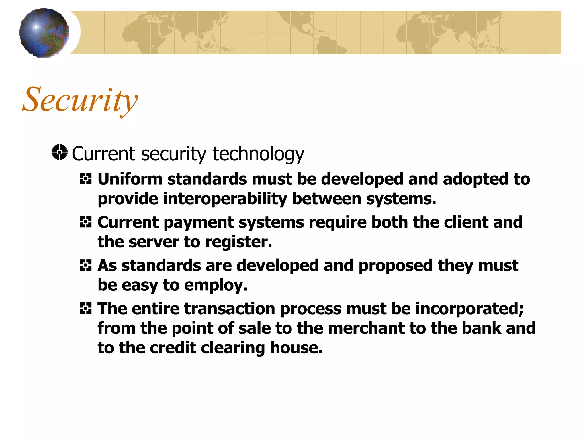 Security Current security technology Uniform standards must be developed and adopted to provide interoperability between systems. Current payment systems require both the client and the server to register. As standards are developed and proposed they must be easy to employ. The entire transaction process must be incorporated; from the point of sale to the merchant to the bank and to the credit clearing house. 