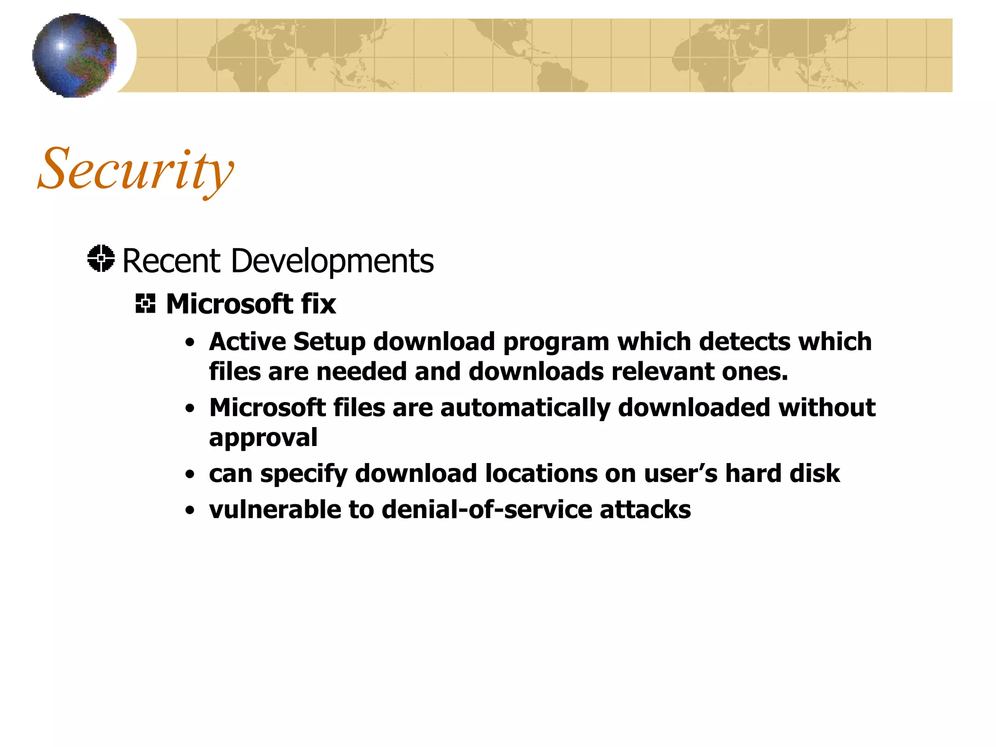 Security Recent Developments Microsoft fix Active Setup download program which detects which files are needed and downloads relevant ones. Microsoft files are automatically downloaded without approval can specify download locations on user’s hard disk vulnerable to denial-of-service attacks 