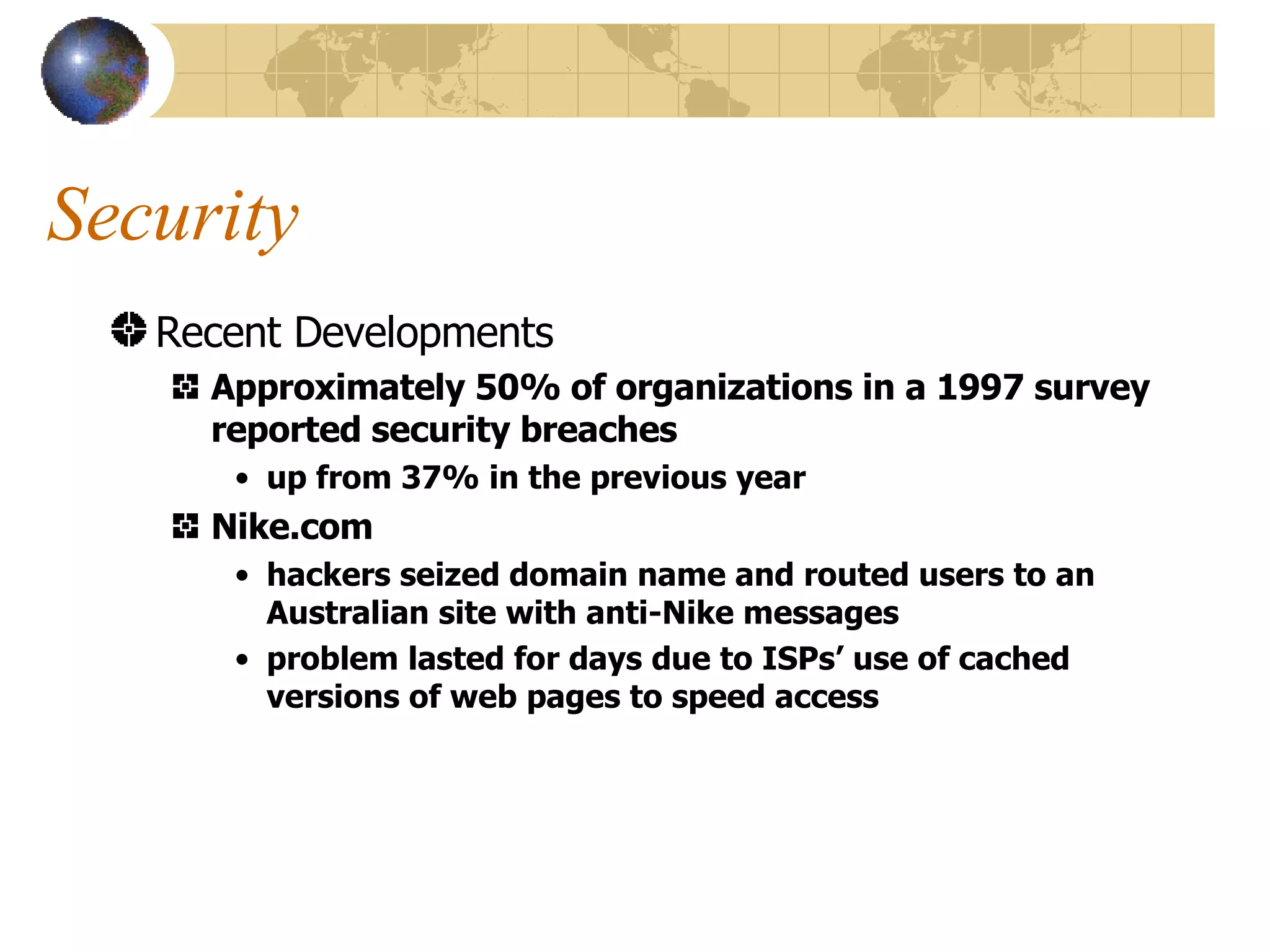 Security Recent Developments Approximately 50% of organizations in a 1997 survey reported security breaches up from 37% in the previous year Nike.com hackers seized domain name and routed users to an Australian site with anti-Nike messages problem lasted for days due to ISPs’ use of cached versions of web pages to speed access 