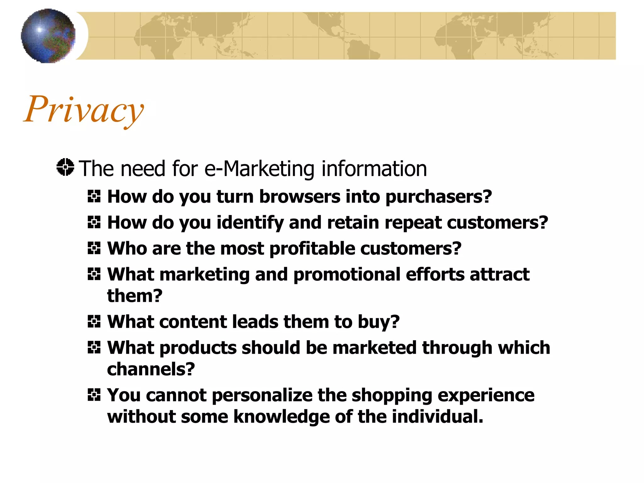 Privacy The need for e-Marketing information How do you turn browsers into purchasers? How do you identify and retain repeat customers? Who are the most profitable customers? What marketing and promotional efforts attract them? What content leads them to buy? What products should be marketed through which channels? You cannot personalize the shopping experience without some knowledge of the individual. 
