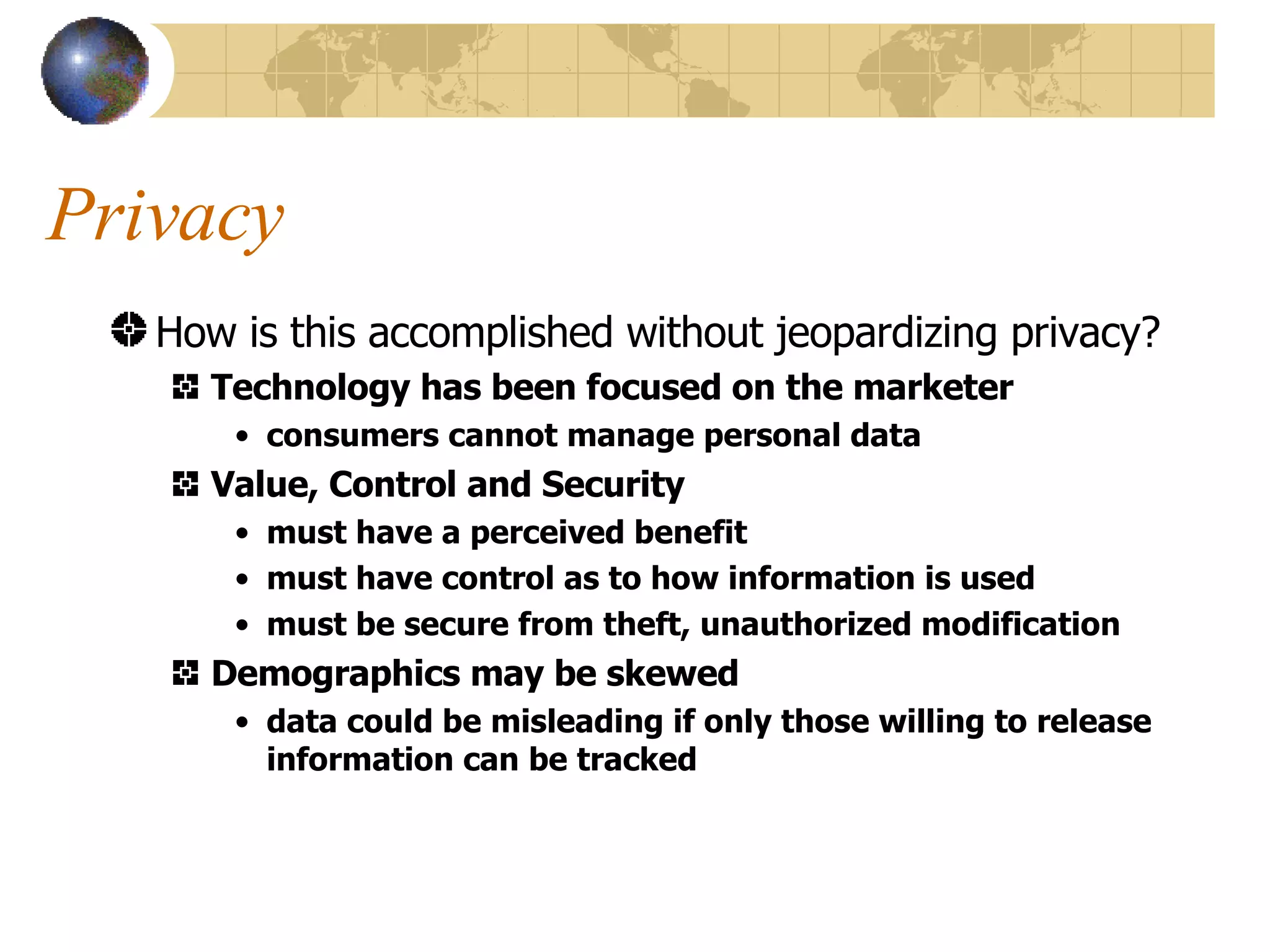 Privacy How is this accomplished without jeopardizing privacy? Technology has been focused on the marketer consumers cannot manage personal data Value, Control and Security must have a perceived benefit must have control as to how information is used must be secure from theft, unauthorized modification Demographics may be skewed data could be misleading if only those willing to release information can be tracked 