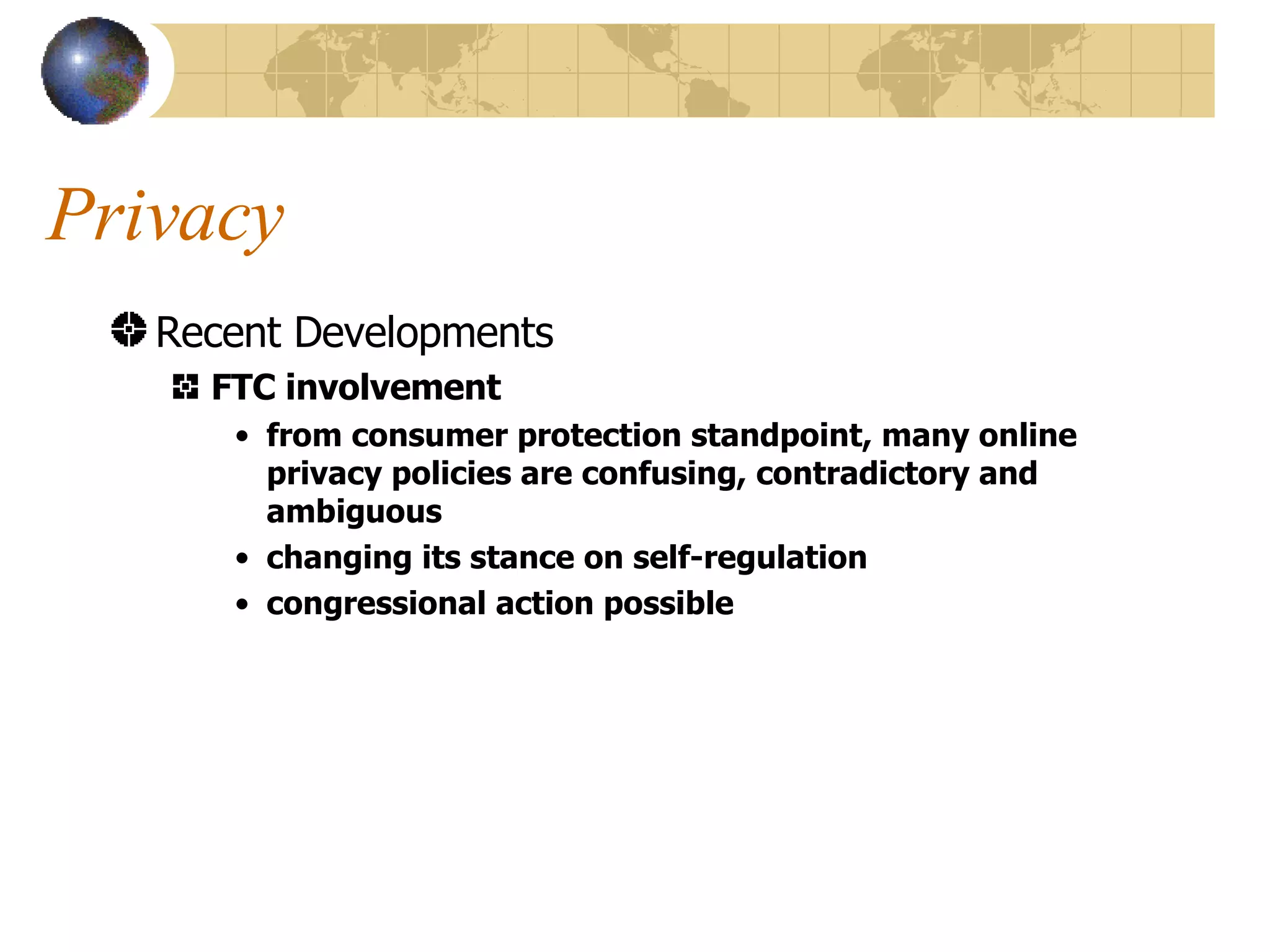 Privacy Recent Developments FTC involvement from consumer protection standpoint, many online privacy policies are confusing, contradictory and ambiguous changing its stance on self-regulation congressional action possible 