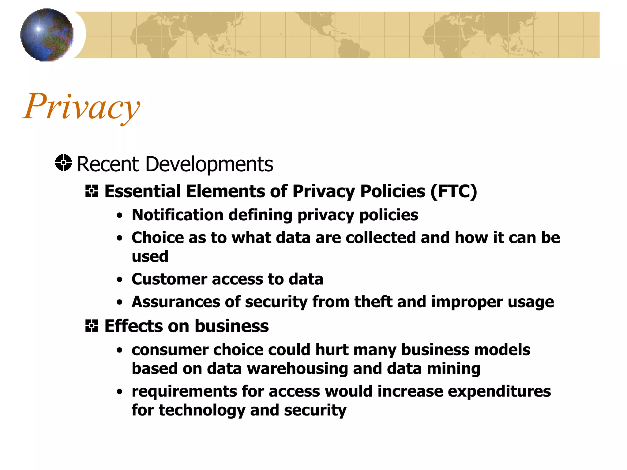 Privacy Recent Developments Essential Elements of Privacy Policies (FTC) Notification defining privacy policies Choice as to what data are collected and how it can be used Customer access to data Assurances of security from theft and improper usage Effects on business consumer choice could hurt many business models based on data warehousing and data mining requirements for access would increase expenditures for technology and security 