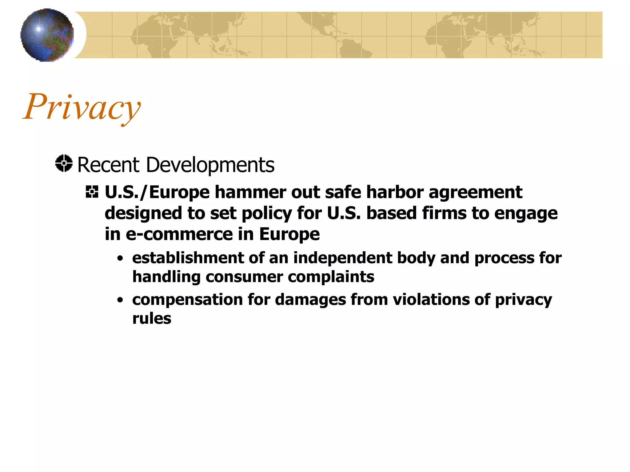 Privacy Recent Developments U.S./Europe hammer out safe harbor agreement designed to set policy for U.S. based firms to engage in e-commerce in Europe establishment of an independent body and process for handling consumer complaints compensation for damages from violations of privacy rules 