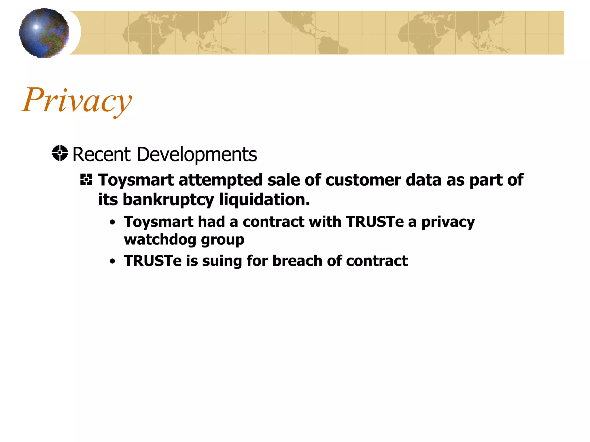 Privacy Recent Developments Toysmart attempted sale of customer data as part of its bankruptcy liquidation. Toysmart had a contract with TRUSTe a privacy watchdog group TRUSTe is suing for breach of contract 