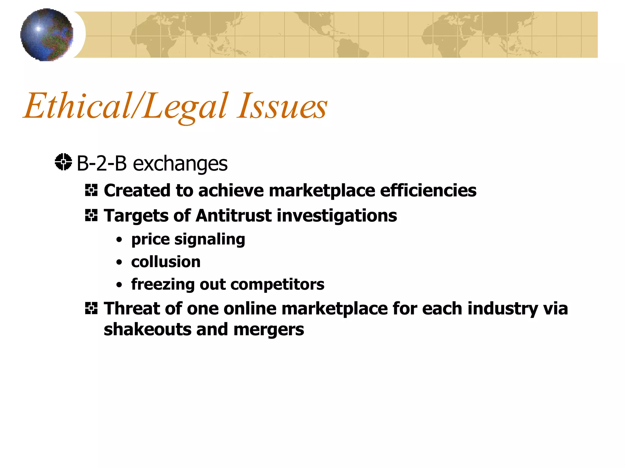 Ethical/Legal Issues B-2-B exchanges Created to achieve marketplace efficiencies Targets of Antitrust investigations price signaling collusion freezing out competitors Threat of one online marketplace for each industry via shakeouts and mergers 