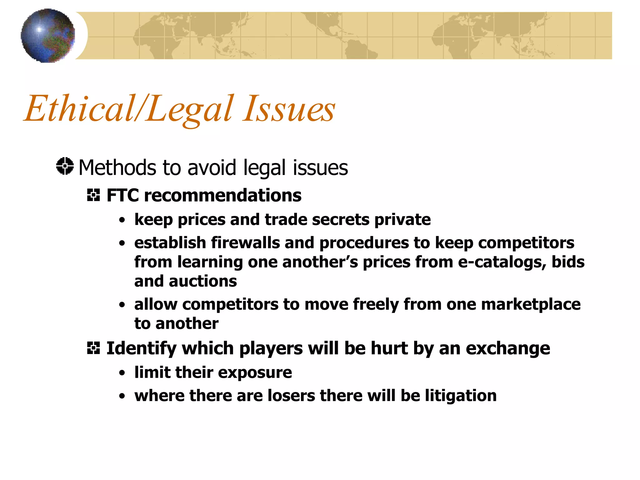Ethical/Legal Issues Methods to avoid legal issues FTC recommendations keep prices and trade secrets private establish firewalls and procedures to keep competitors from learning one another’s prices from e-catalogs, bids and auctions allow competitors to move freely from one marketplace to another Identify which players will be hurt by an exchange limit their exposure where there are losers there will be litigation 