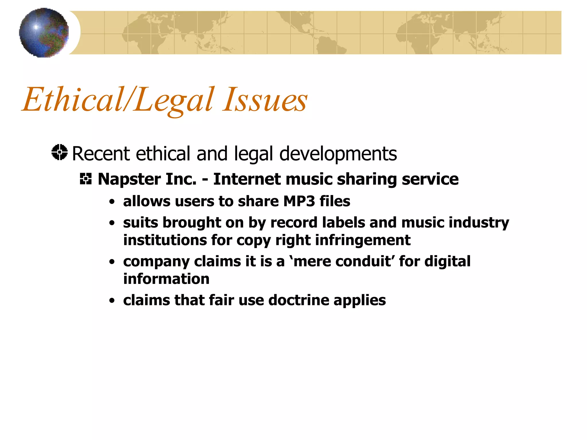 Ethical/Legal Issues Recent ethical and legal developments Napster Inc. - Internet music sharing service allows users to share MP3 files suits brought on by record labels and music industry institutions for copy right infringement company claims it is a ‘mere conduit’ for digital information claims that fair use doctrine applies 