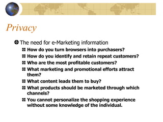 Privacy The need for e-Marketing information How do you turn browsers into purchasers? How do you identify and retain repeat customers? Who are the most profitable customers? What marketing and promotional efforts attract them? What content leads them to buy? What products should be marketed through which channels? You cannot personalize the shopping experience without some knowledge of the individual. 