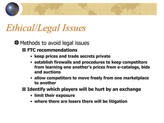 Ethical/Legal Issues Methods to avoid legal issues FTC recommendations keep prices and trade secrets private establish firewalls and procedures to keep competitors from learning one another’s prices from e-catalogs, bids and auctions allow competitors to move freely from one marketplace to another Identify which players will be hurt by an exchange limit their exposure where there are losers there will be litigation 