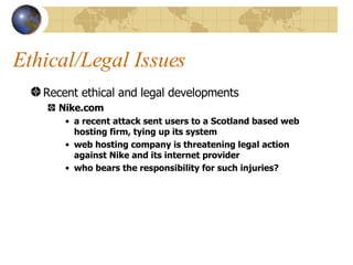 Ethical/Legal Issues Recent ethical and legal developments Nike.com a recent attack sent users to a Scotland based web hosting firm, tying up its system web hosting company is threatening legal action against Nike and its internet provider who bears the responsibility for such injuries? 