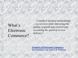 What’s
Electronic
Commerce?
“A modern business methodology
... to cut costs while improving the
quality of goods and services and
increasing the speed of service
delivery.”
Frontiers of Electronic Commerce
Ravi Kalakota, and Andrew B. Whinston
 