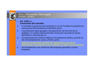 • Art. 1326 c.c.
Conclusione del contratto.
1. Il contratto è concluso nel momento in cui chi ha fatto la proposta ha
conoscenza dell'accettazione dell'altra parte.
2. L'accettazione deve giungere al proponente nel termine da lui
stabilito o in quello ordinariamente necessario secondo la naturastabilito o in quello ordinariamente necessario secondo la natura
dell'affare o secondo gli usi.
3. Il proponente può ritenere efficace l'accettazione tardiva, purché ne
dia immediatamente avviso all'altra parte.
4. Qualora il proponente richieda per l'accettazione una forma
determinata, l'accettazione non ha effetto se è data in forma diversa.
5. Un'accettazione non conforme alla proposta equivale a nuova
proposta.
10
 