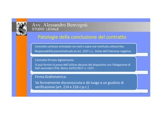 Patologie della conclusione del contratto
Contratto cartaceo anticipato via mail e copia mai restituita sottoscritta:
Responsabilità precontrattuale ex art. 1337 c.c., limite dell’interesse negativo
Contratto firmato digitalmente:
Si può fornire la prova dell’utilizzo abusivo del dispositivo con l’allegazione di
fatti secondari (Trib. Roma 23/01/2017 n. 1127)
Firma Grafometrica:
Va formalmente disconosciuta e dà luogo a un giudizio di
verificazione (art. 214 e 216 c.p.c.)
14
 