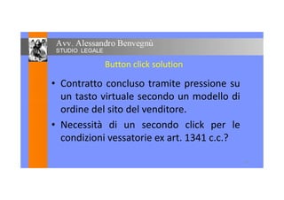 Button click solution
• Contratto concluso tramite pressione su
un tasto virtuale secondo un modello diun tasto virtuale secondo un modello di
ordine del sito del venditore.
• Necessità di un secondo click per le
condizioni vessatorie ex art. 1341 c.c.?
15
 