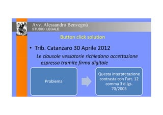 Button click solution
• Trib. Catanzaro 30 Aprile 2012
Le clausole vessatorie richiedono accettazioneLe clausole vessatorie richiedono accettazione
espressa tramite firma digitale
16
Problema
Questa interpretazione
contrasta con l’art. 12
comma 3 d.lgs.
70/2003
 