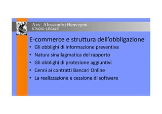 E-commerce e struttura dell’obbligazione
• Gli obblighi di informazione preventiva
• Natura sinallagmatica del rapporto• Natura sinallagmatica del rapporto
• Gli obblighi di protezione aggiuntivi
• Cenni ai contratti Bancari Online
• La realizzazione e cessione di software
 