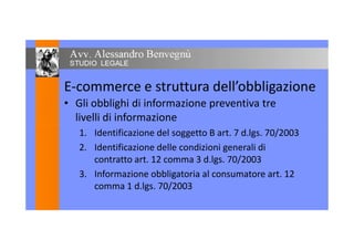 E-commerce e struttura dell’obbligazione
• Gli obblighi di informazione preventiva tre
livelli di informazione
1. Identificazione del soggetto B art. 7 d.lgs. 70/2003
2. Identificazione delle condizioni generali di
contratto art. 12 comma 3 d.lgs. 70/2003
3. Informazione obbligatoria al consumatore art. 12
comma 1 d.lgs. 70/2003
 