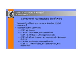 Contratto di realizzazione di software
• Monopolio o libero accesso, cosa favorisce di più il
progresso?
• Licenze Creative Commons
CC-BY Attribuzione– CC-BY Attribuzione
– CC-BY-NC Attribuzione, Non commerciale
– CC-BY-ND Attribuzione, Non opere derivate
– CC-BY-NC-ND Attribuzione, Non commerciale, Non opere
derivate
– CC-BY-SA Attribuzione, Non modificabile
– CC-BY-NC-SA Attribuzione , Non commerciale, Non
modificabile
 