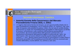Secondo intermezzo Casistica
• Autorità Garante della Concorrenza e del Mercato -
Provvedimento 9 marzo 2016, n. 25911
• I. Il regime informativo fornito da Amazon, sia nel caso di vendita diretta che in
caso di piattaforma marketplace, non è conforme all’art. 51, comma 2, cod. cons.caso di piattaforma marketplace, non è conforme all’art. 51, comma 2, cod. cons.
L’iter di acquisto sulla piattaforma palesa, infatti, che nel caso di vendita diretta,
AUE fornisce in modo non immediatamente percepibile le informazioni sul diritto
di recesso, sull’esistenza e sulle condizioni dell’assistenza postvendita al
consumatore, dei servizi postvenditae delle garanzie commerciali e sul
promemoria sull’esistenza della garanzia legale di conformità per i beni. Tali
informazioni, oltre ad essere rilevanti secondo quanto disposto dall’art. 49,
comma 1, c. cons., devono altresì essere fornite al consumatore in modo chiaro e
facilmente accessibile nell’immediata prossimità della conferma necessaria per
l’inoltro dell’ordine, ai sensi dell’art. 51, comma 2, cod. cons.
 