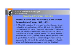 Secondo intermezzo Casistica
• Autorità Garante della Concorrenza e del Mercato -
Provvedimento 9 marzo 2016, n. 25911
• II. Affinché il prestatore di un servizio su Internet possa rientrare
nell’ambito di applicazione dell’art. 14 della Dir. 2000/31, ènell’ambito di applicazione dell’art. 14 della Dir. 2000/31, è
necessario che egli sia un “prestatore intermediario” nel senso
inteso dal legislatore nell’ambito della Sezione 4 del Capo II di
tale Direttiva, ossia un soggetto neutro. Così non è allorché il
prestatore del servizio, anziché limitarsi ad una fornitura neutra
di quest’ultimo, mediante un trattamento puramente tecnico ed
automatico dei dati forniti dai suoi clienti, svolge un ruolo attivo
atto a conferirgli una conoscenza o un controllo di tali dati.
 