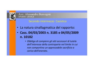 Secondo intermezzo Casistica
• La natura sinallagmatica del rapporto:
• Cass. 04/03/2003 n. 3185 e 04/05/2009• Cass. 04/03/2003 n. 3185 e 04/05/2009
n. 10182
• Obbligo di compiere gli atti accessori di tutela
dell’interesse della controparte nel limite in cui
non comportino un apprezzabile sacrificio a
carico dell’onerato.
 