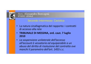 Secondo intermezzo Casistica
• La natura sinallagmatica del rapporto: i contratti
di accesso alla rete
• TRIBUNALE DI MESSINA, ord. caut. 7 luglio• TRIBUNALE DI MESSINA, ord. caut. 7 luglio
2010
• La sospensione unilaterale dell’accesso
all’account è vessatoria ed equiparabile a un
abuso del diritto di risoluzione del contratto ove
manchi il parametro dell’art. 1455 c.c.
 