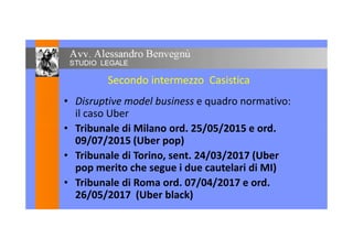Secondo intermezzo Casistica
• Disruptive model business e quadro normativo:
il caso Uber
• Tribunale di Milano ord. 25/05/2015 e ord.• Tribunale di Milano ord. 25/05/2015 e ord.
09/07/2015 (Uber pop)
• Tribunale di Torino, sent. 24/03/2017 (Uber
pop merito che segue i due cautelari di MI)
• Tribunale di Roma ord. 07/04/2017 e ord.
26/05/2017 (Uber black)
 