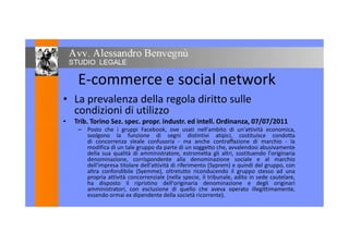 E-commerce e social network
• La prevalenza della regola diritto sulle
condizioni di utilizzo
• Trib. Torino Sez. spec. propr. industr. ed intell. Ordinanza, 07/07/2011• Trib. Torino Sez. spec. propr. industr. ed intell. Ordinanza, 07/07/2011
– Posto che i gruppi Facebook, ove usati nell'ambito di un'attività economica,
svolgono la funzione di segni distintivi atipici, costituisce condotta
di concorrenza sleale confusoria - ma anche contraffazione di marchio - la
modifica di un tale gruppo da parte di un soggetto che, avvalendosi abusivamente
della sua qualità di amministratore, estrometta gli altri, sostituendo l'originaria
denominazione, corrispondente alla denominazione sociale e al marchio
dell'impresa titolare dell'attività di riferimento (Syprem) e quindi del gruppo, con
altra confondibile (Syemme), oltretutto riconducendo il gruppo stesso ad una
propria attività concorrenziale (nella specie, il tribunale, adìto in sede cautelare,
ha disposto il ripristino dell'originaria denominazione e degli originari
amministratori, con esclusione di quello che aveva operato illegittimamente,
essendo ormai ex dipendente della società ricorrente).
 