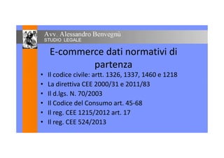 E-commerce dati normativi di
partenza
• Il codice civile: artt. 1326, 1337, 1460 e 1218
• La direttiva CEE 2000/31 e 2011/83
• Il d.lgs. N. 70/2003
• Il Codice del Consumo art. 45-68
• Il reg. CEE 1215/2012 art. 17
• Il reg. CEE 524/2013
 