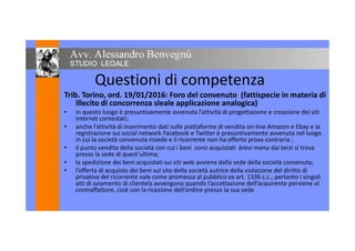Questioni di competenza
Trib. Torino, ord. 19/01/2016: Foro del convenuto (fattispecie in materia di
illecito di concorrenza sleale applicazione analogica)
• in questo luogo è presuntivamente avvenuta l’attività di progettazione e creazione dei siti
internet contestati;
• anche l’attività di inserimento dati sulle piattaforme di vendita on-line Amazon e Ebay e la• anche l’attività di inserimento dati sulle piattaforme di vendita on-line Amazon e Ebay e la
registrazione sui social network Facebook e Twitter è presuntivamente avvenuta nel luogo
in cui la società convenuta risiede e il ricorrente non ha offerto prova contraria ;
• il punto vendita della società con cui i beni sono acquistati brevi manu dai terzi si trova
presso la sede di quest’ultima;
• la spedizione dei beni acquistati sui siti web avviene dalla sede della società convenuta;
• l’offerta di acquisto dei beni sul sito della società autrice della violazione del diritto di
privativa del ricorrente vale come promessa al pubblico ex art. 1336 c.c., pertanto i singoli
atti di sviamento di clientela avvengono quando l’accettazione dell’acquirente perviene al
contraffattore, cioè con la ricezione dell’ordine presso la sua sede
 