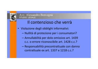 Il contenzioso che verrà
• Violazione degli obblighi informativi:
– Nullità di protezione per i consumatori?– Nullità di protezione per i consumatori?
– Annullabilità per dolo omissivo art. 1439
c.c. o errore riconoscibile art. 1428 c.c.?
– Responsabilità precontrattuale con danno
contrattuale ex art. 1337 e 1218 c.c.?
 