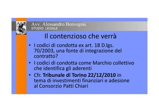 Il contenzioso che verrà
• I codici di condotta ex art. 18 D.lgs.
70/2003, una fonte di integrazione del
contratto?contratto?
• I codici di condotta come Marchio collettivo
che identifica gli aderenti
• Cfr. Tribunale di Torino 22/12/2010 in
tema di investimenti finanziari e adesione
al Consorzio Patti Chiari
 