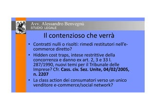 Il contenzioso che verrà
• Contratti nulli o risolti: rimedi restitutori nell’e-
commerce diretto?
• Hidden cost traps, intese restrittive della• Hidden cost traps, intese restrittive della
concorrenza e danno ex art. 2, 3 e 33 l.
287/1990, nuovi temi per il Tribunale delle
Imprese? Cfr. Cass. civ. Sez. Unite, 04/02/2005,
n. 2207
• La class action dei consumatori verso un unico
venditore e-commerce/social network?
 
