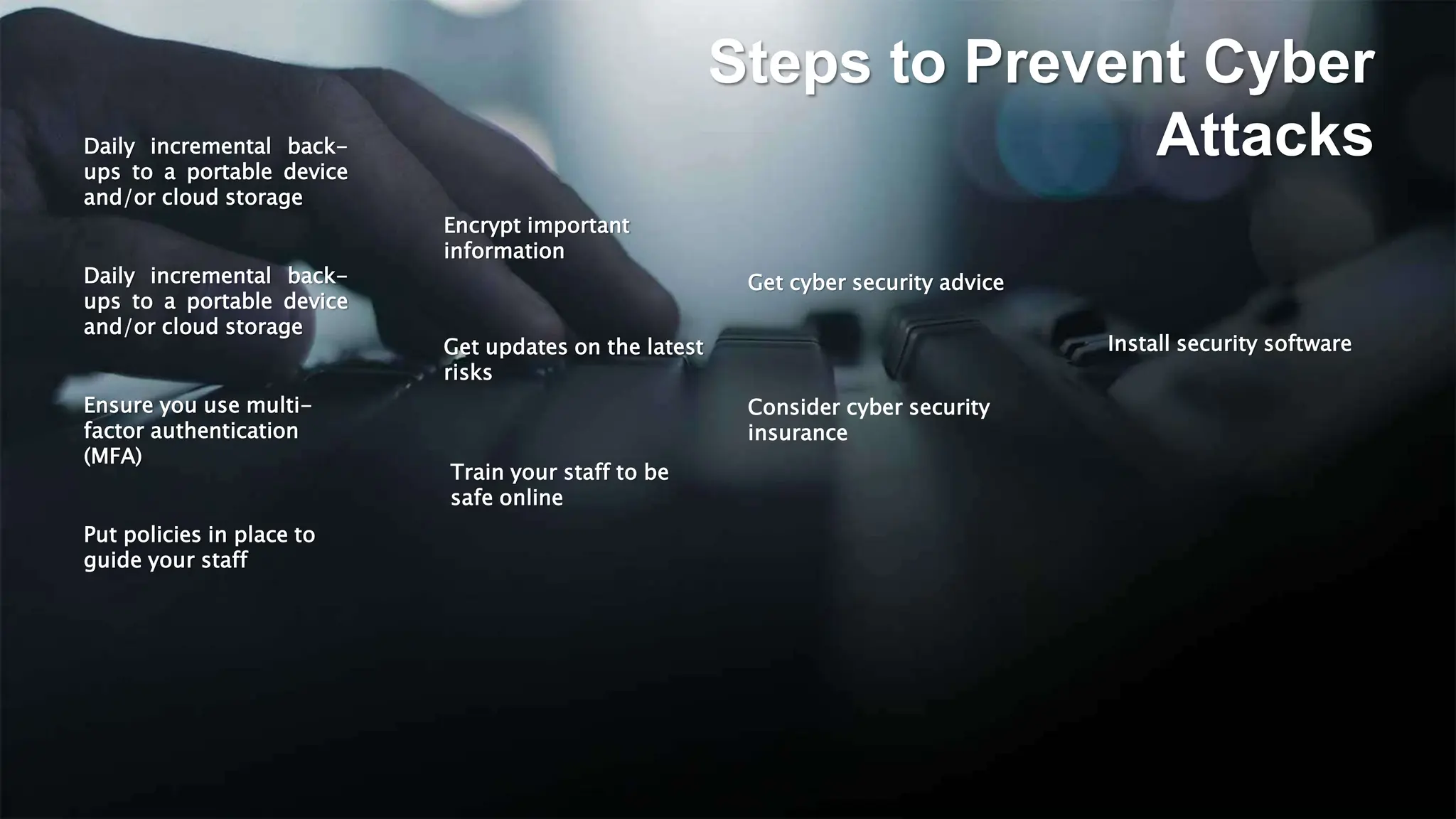 Daily incremental back-
ups to a portable device
and/or cloud storage
Steps to Prevent Cyber
Attacks
Install security software
Daily incremental back-
ups to a portable device
and/or cloud storage
Ensure you use multi-
factor authentication
(MFA)
Train your staff to be
safe online
Consider cyber security
insurance
Encrypt important
information
Put policies in place to
guide your staff
Get updates on the latest
risks
Get cyber security advice
 