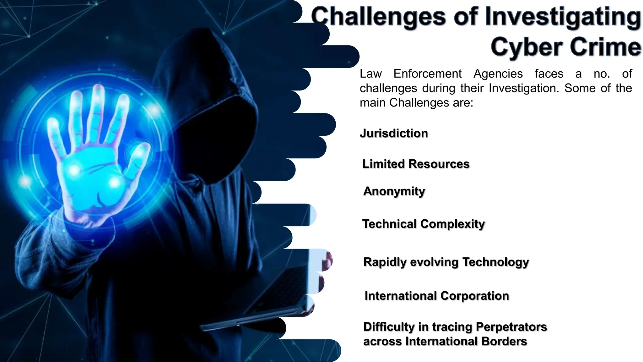 Jurisdiction
Law Enforcement Agencies faces a no. of
challenges during their Investigation. Some of the
main Challenges are:
Anonymity
Technical Complexity
Rapidly evolving Technology
Limited Resources
International Corporation
Difficulty in tracing Perpetrators
across International Borders
 